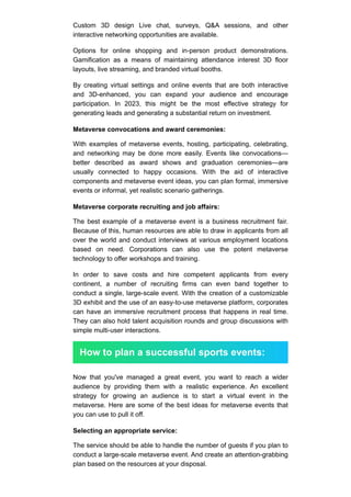 Custom 3D design Live chat, surveys, Q&A sessions, and other
interactive networking opportunities are available.
Options for online shopping and in-person product demonstrations.
Gamification as a means of maintaining attendance interest 3D floor
layouts, live streaming, and branded virtual booths.
By creating virtual settings and online events that are both interactive
and 3D-enhanced, you can expand your audience and encourage
participation. In 2023, this might be the most effective strategy for
generating leads and generating a substantial return on investment.
Metaverse convocations and award ceremonies:
With examples of metaverse events, hosting, participating, celebrating,
and networking may be done more easily. Events like convocations—
better described as award shows and graduation ceremonies—are
usually connected to happy occasions. With the aid of interactive
components and metaverse event ideas, you can plan formal, immersive
events or informal, yet realistic scenario gatherings.
Metaverse corporate recruiting and job affairs:
The best example of a metaverse event is a business recruitment fair.
Because of this, human resources are able to draw in applicants from all
over the world and conduct interviews at various employment locations
based on need. Corporations can also use the potent metaverse
technology to offer workshops and training.
In order to save costs and hire competent applicants from every
continent, a number of recruiting firms can even band together to
conduct a single, large-scale event. With the creation of a customizable
3D exhibit and the use of an easy-to-use metaverse platform, corporates
can have an immersive recruitment process that happens in real time.
They can also hold talent acquisition rounds and group discussions with
simple multi-user interactions.
How to plan a successful sports events:
Now that you've managed a great event, you want to reach a wider
audience by providing them with a realistic experience. An excellent
strategy for growing an audience is to start a virtual event in the
metaverse. Here are some of the best ideas for metaverse events that
you can use to pull it off.
Selecting an appropriate service:
The service should be able to handle the number of guests if you plan to
conduct a large-scale metaverse event. And create an attention-grabbing
plan based on the resources at your disposal.
 