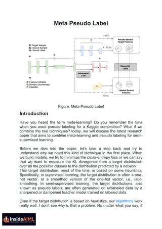 Meta Pseudo Label
Figure. Meta Pseudo Label
Introduction
Have you heard the term meta-learning? Do you remember the time
when you used pseudo labeling for a Kaggle competition? What if we
combine the two techniques? today, we will discuss the latest research
paper that aims to combine meta-learning and pseudo labeling for semi-
supervised learning.
Before we dive into the paper, let’s take a step back and try to
understand why we need this kind of technique in the first place. When
we build models, we try to minimize the cross-entropy loss or we can say
that we want to measure the KL divergence from a target distribution
over all the possible classes to the distribution predicted by a network.
This target distribution, most of the time, is based on some heuristics.
Specifically, in supervised learning, the target distribution is often a one-
hot vector, or a smoothed version of the one-hot vector, i.e., label
smoothing. In semi-supervised learning, the target distributions, also
known as pseudo labels, are often generated on unlabeled data by a
sharpened or dampened teacher model trained on labeled data.
Even if the target distribution is based on heuristics, our algorithms work
really well. I don’t see why is that a problem. No matter what you say, if
 