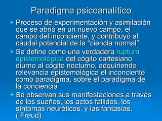 Paradigma psicoanalítico Proceso de experimentación y asimilación que se abrió en un nuevo campo, el campo del inconciente, y contribuyó al caudal potencial de la “ciencia normal”   Se define como una verdadera  ruptura epistemológica  del cógito cartesiano diurno al cógito nocturno, adquiriendo relevancia epistemológica el inconciente como paradigma, sobre el paradigma de la conciencia  Se observan sus manifestaciones a través de los sueños, los actos fallidos, los síntomas neuróticos, y las fantasías.  ( Freud)  