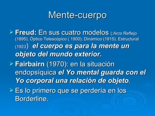 Mente-cuerpo Freud:  En sus cuatro modelos  (:Arco Reflejo (1895), Óptico Telescópico ( 1900), Dinámico (1915), Estructural (1923 )   el cuerpo es para la mente un objeto del mundo exterior.  Fairbairn  (1970): en la situación endopsíquica  el Yo mental guarda con el Yo corporal una relación de objeto . Es lo primero que se perdería en los Borderline.  