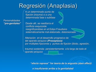 Regresión (Anaplasia) A un determinado punto de  fijación (trauma) o a una  determinada fase o subfase Personalidades  “ pre-genitales”   Desde allí, se reeditaría el  conflicto esquizoide  resignificandóse en el Edipo  Freudiano sistemáticamente mal elaborado, distorsionado Alteración  en el desarrollo progresivo de  del aparato psíquico  (Prosoplasia) por múltiples fijaciones y  puntos de fijación (libido, agresión,  trauma) sostenida  persistentemente  a lo largo de todo el  aparato psíquico  “ efecto represa” 1er teoría de la angustia (dam effect)  e insuficiente arribo a la genitalidad  