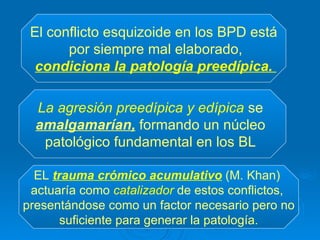 El conflicto esquizoide en los BPD está por siempre mal elaborado, condiciona la patología preedípica.   La agresión preedípica y edípica  se  amalgamarían,  formando un núcleo  patológico fundamental en los BL  EL  trauma crómico acumulativo  (M. Khan)  actuaría como  catalizador  de estos conflictos,  presentándose como un factor necesario pero no suficiente para generar la patología.   