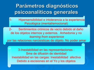 Parámetros diagnósticos psicoanalíticos generales   1- Hipersensibilidad e intolerancia a la experiencia Psicológica (mental/emocional)  . 2- Sentimientos crónicos de vacío debido al daño  de los objetos internos y externos.  Anhedonia y no  learning from experience   por las relaciones narcisisticas de objeto. No poder amar 3-Inestabilidad en las representaciones : Sme de difusión de identidad  Inestabilidad en las cargas: Inestabilidad  afectiva Debido a escisiones en el Yo y los objetos   