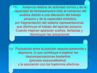 11- Ausencia relativa de actividad onírica y de la capacidad de fantasearsobre todo al comienzo del análisis debido a una alteración del trabajo psíquico y de la capacidad simbólica por fragmentación del sistema representacional,  que disminuye el trabajo del aparato psíquico. Cuando mejoran aparecen sueños, fantasías y  disminuyen las actuaciones 12-  Fluctuación entre la posición esquizo-paranoide y  depresiva, lo que contribuye a explicar las descompensaciones borderline  (psicosis esquizoafectiva)  y la asociación con los trastornos afectivos 