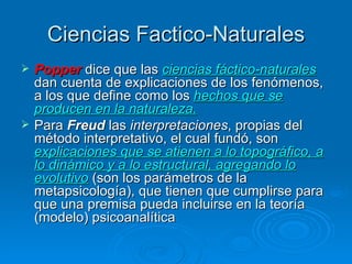 Ciencias Factico-Naturales Popper  dice que las  ciencias fáctico-naturales  dan cuenta de explicaciones de los fenómenos, a los que define como los  hechos que se producen en la naturaleza.   Para  Freud  las  interpretaciones , propias del método interpretativo, el cual fundó, son  explicaciones que se atienen a lo topográfico, a lo dinámico y a lo estructural, agregando lo evolutivo  (son los parámetros de la metapsicología), que tienen que cumplirse para que una premisa pueda incluirse en la teoría (modelo) psicoanalítica   