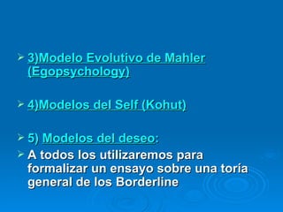 3)Modelo Evolutivo de Mahler (Egopsychology) 4)Modelos del Self (Kohut) 5)  Modelos del deseo :   A todos los utilizaremos para formalizar un ensayo sobre una toría general de los Borderline 