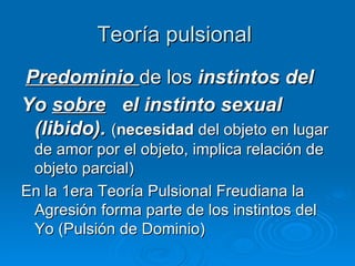 Teoría pulsional  Predominio   de los  instintos del Yo  sobre   el instinto sexual (libido).  ( necesidad  del objeto en lugar de amor por el objeto, implica relación de objeto parcial)  En la 1era Teoría Pulsional Freudiana la Agresión forma parte de los instintos del Yo (Pulsión de Dominio) 