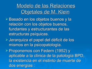 Modelo de las Relaciones Objetales de M. Klein   Basado en los objetos buenos y la relación con los objetos buenos, fundantes y estructurantes de las estructuras psíquicas.  Jerarquiza el papel del déficit de los mismos en la psicopatología.   Proponemos con Federn (1952) y aplicable a la clínica de la patología BPD, la existencia en el instinto de muerte de dos energías  : 