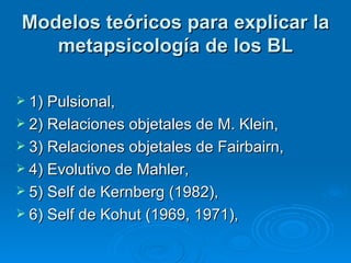 Modelos teóricos para explicar la metapsicología de los BL 1) Pulsional,  2) Relaciones objetales de M. Klein,  3) Relaciones objetales de Fairbairn,  4) Evolutivo de Mahler, 5) Self de Kernberg (1982),  6) Self de Kohut (1969, 1971),  