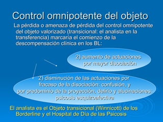 Control omnipotente del objeto   La pérdida o amenaza de pérdida del control omnipotente del objeto valorizado (transicional: el analista en la transferencia) marcaría el comienzo de la descompensación clínica en los BL: El analista es el Objeto transicional (Winnicott) de los Borderline y el Hospital de Día de las Psicosis  aumento de actuaciones  por mayor disociación 2) disminución de las actuaciones por  fracaso de la disociación: confusión, y por predominio de la proyección, delirio y alucinaciones: psicosis esquizoafectiva 