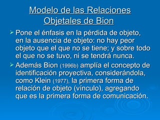 Modelo de las Relaciones Objetales de Bion   Pone el énfasis en la pérdida de objeto, en la ausencia de objeto: no hay peor objeto que el que no se tiene; y sobre todo el que no se tuvo, ni se tendrá nunca.  Además Bion  (1996b)  amplía el concepto de identificación proyectiva, considerándola, como Klein  (1977),  la primera forma de relación de objeto (vínculo), agregando que es la primera forma de comunicación.  