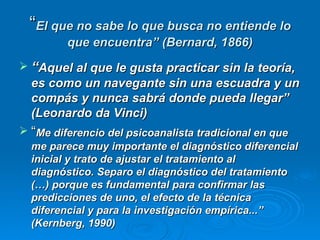 “ El que no sabe lo que busca no entiende lo que encuentra” (Bernard, 1866) “ Aquel al que le gusta practicar sin la teoría, es como un navegante sin una escuadra y un compás y nunca sabrá donde pueda llegar” (Leonardo da Vinci) “ Me diferencio del psicoanalista tradicional en que me parece muy importante el diagnóstico diferencial inicial y trato de ajustar el tratamiento al diagnóstico. Separo el diagnóstico del tratamiento (…) porque es fundamental para confirmar las predicciones de uno, el efecto de la técnica diferencial y para la investigación empírica...” (Kernberg, 1990) 
