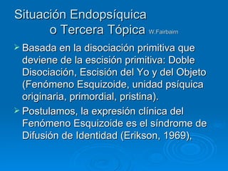 Situación Endopsíquica  o Tercera Tópica   W.Fairbairn Basada en la disociación primitiva que deviene de la escisión primitiva: Doble Disociación, Escisión del Yo y del Objeto (Fenómeno Esquizoide, unidad psíquica originaria, primordial, pristina).  Postulamos, la expresión clínica del Fenómeno Esquizoide es el síndrome de Difusión de Identidad (Erikson, 1969),  