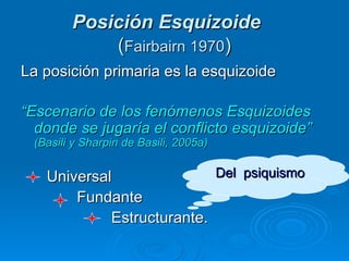Posición Esquizoide   ( Fairbairn 1970 ) La posición primaria es la esquizoide “ Escenario de los fenómenos Esquizoides donde se jugaría el conflicto esquizoide”  (Basili y Sharpin de Basili, 2005a) Universal Fundante  Estructurante.  Del  psiquismo 