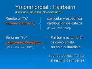 Yo primordial : Fairbairn   (Prístino) (indiviso) (No disociado)   Remite al “Yo”  particular y específica  cúmulo neuronal ,  distribución de catexis  (Freud, 1950 [1895]),   Sería un “Yo”  Fairbairn es también  psiconeurobiológico  psicobiologista (Birtles Fairbairn, 2003),   no solo culturalista  (por su postura frente  al instinto de muerte). 