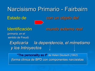 Narcisismo Primario - Fairbairn Estado de   con un objeto del   Identificación   mundo externo real   (primaria, en el sentido de Freud) Explicaría  la dependencia, el mimetismo y los Introyectos “ The personality as if”   de Helen Deutsch (1942)   (forma clínica de BPD con componentes narcisistas   