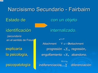 Narcisismo Secundario - Fairbairn Estado de   con un objeto   identificación  internalizado.  (secundaria en el sentido de Freud) Attachment  Y  Dettachment  explicaría  progresión  Y  regresión ,  la psicología ,  engolfamiento  Y  abandono,   psicopatología   indiferenciación  Y  diferenciación   de los   separación  Y  individuación   procesos de   identificación  Y  desidentificación 