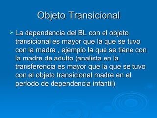 Objeto Transicional La dependencia del BL con el objeto transicional es mayor que la que se tuvo con la madre , ejemplo la que se tiene con la madre de adulto (analista en la transferencia es mayor que la que se tuvo con el objeto transicional madre en el período de dependencia infantil) 