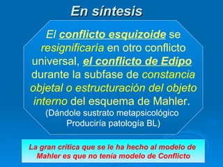 En síntesis   El   conflicto esquizoide  se resignificaría  en otro conflicto  universal,  el conflicto de Edipo   durante la subfase de  constancia objetal o estructuración del objeto  interno  del esquema de Mahler .  (Dándole sustrato metapsicológico  Produciría patología BL) La gran crítica que se le ha hecho al modelo de  Mahler es que no tenía modelo de Conflicto 
