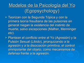 Modelos de la Psicología del Yo  (Egopsychology ) Teorizan con la Segunda Tópica y con la primera teoría freudiana de las pulsiones en general niegan la existencia del instinto de muerte, salvo excepciones (Malher, Menninger etc). Plantean el conflicto entre el Yo (Agresión) y la Pulsión Sexual (Libido), jerarquizando a la agresión y a la disociación primitiva, el control omnipotente del objeto, como mecanismos de defensa frente a la agresión.  