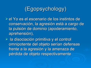 (Egopsychology ) el Yo es el escenario de los instintos de conservación, la agresión está a cargo de la pulsión de dominio (apoderamiento, aprehensión), la disociación primitiva y el control omnipotente del objeto serían defensas frente a la agresión y la amenaza de pérdida de objeto respectivamente   