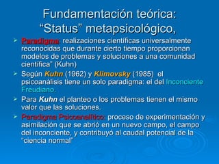Fundamentación teórica: “Status” metapsicológico,   Paradigma :  realizaciones científicas universalmente reconocidas que durante cierto tiempo proporcionan modelos de problemas y soluciones a una comunidad científica” (Kuhn)   Según  Kuhn  (1962) y  Klimovsky   (1985)  el psicoanálisis tiene un solo paradigma: el del  Inconciente Freudiano. Para  Kuhn  el planteo o los problemas tienen el mismo valor que las soluciones.  Paradigma Psicoanalítico:  proceso de experimentación y asimilación que se abrió en un nuevo campo, el campo del inconciente, y contribuyó al caudal potencial de la “ciencia normal”   