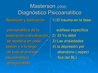 Masterson  (2000)    Diagnóstico Psicoanalítico Reedición y tipificación   1)   El trauma en la   fase-   psicoanalítica de la   subfase específica   separación-individuación,   2)  El Yo débil se repetiría en cada   3) Las ansiedades sesión y a lo largo   4) la depresión por   de todo el proceso   abandono ( especí psicoanalítico,   fica del BL) jerarquizando   