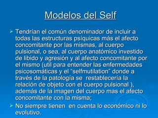 Modelos del Self Tendrían el común denominador de incluir a todas las estructuras psíquicas más el afecto concomitante por las mismas, al cuerpo pulsional, o sea, al cuerpo anatómico investido de libido y agresión y al afecto concomitante por el mismo (util para entender las enfermedades psicosomáticas y el “selfmutilation” donde a través de la patología se  restablecería la relación de objeto con el cuerpo pulsional ), además de la imagen del cuerpo mas el afecto concomitante con la misma;  No siempre tienen  en cuenta lo económico ni lo evolutivo.  