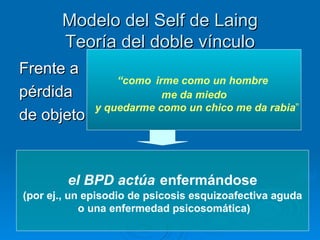 Modelo del Self de Laing   T eoría del doble vínculo  Frente a  pérdida  de objeto “ como   irme como un hombre  me da miedo y quedarme como un chico me da rabia ” el BPD actúa   enfermándose (por ej., un episodio de psicosis esquizoafectiva aguda o una enfermedad psicosomática) 
