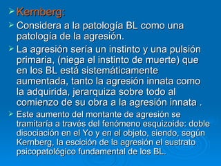 Kernberg: Considera a la patología BL como una patología de la agresión.  La agresión sería un instinto y una pulsión primaria, (niega el instinto de muerte) que en los BL está sistemáticamente aumentada, tanto la agresión innata como la adquirida, jerarquiza sobre todo al comienzo de su obra a la agresión innata .  Este aumento del montante de agresión se tramitaría a través del fenómeno esquizoide: doble disociación en el Yo y en el objeto, siendo, según Kernberg, la escición de la agresión el sustrato psicopatológico fundamental de los BL. 