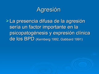 Agresión  La presencia difusa de la agresión sería un factor importante en la psicopatogénesis y expresión clínica de los BPD  (Kernberg 1992, Gabbard 1991) 