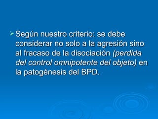 Según nuestro criterio: se debe considerar no solo a la agresión sino  al fracaso de la disociación  (perdida del control omnipotente del objeto)  en la patogénesis del BPD. 
