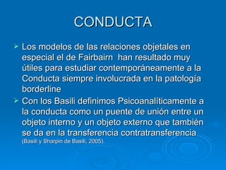 CONDUCTA Los modelos de las relaciones objetales en especial el de Fairbairn  han resultado muy útiles para estudiar contemporáneamente a la Conducta siempre involucrada en la patología borderline Con los Basili definimos Psicoanalíticamente a la conducta como un puente de unión entre un objeto interno y un objeto externo que también se da en la transferencia contratransferencia  (Basili y Sharpin de Basili, 2005).  