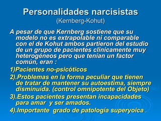 Personalidades narcisistas   (Kernberg-Kohut) A pesar de que Kernberg sostiene que su modelo no es extrapolable ni comparable con el de Kohut ambos partieron del estudio de un grupo de pacientes clinicamente muy heterogéneos pero que tenían un factor común, eran :  1)Pacientes no-psicóticos  2).Problemas en la forma peculiar que tienen de tratar de mantener su autoestima, siempre disminuída. (control omnipotente del Objeto)  3).Estos pacientes presentan incapacidades para amar  y ser amados.  4).Importante  grado de patología superyoica  . 