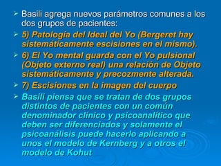 Basili agrega nuevos parámetros comunes a los dos grupos de pacientes: 5) Patología del Ideal del Yo (Bergeret hay sistemáticamente escisiones en el mismo). 6) El Yo mental guarda con el Yo pulsional (Objeto externo real) una relación de Objeto sistemáticamente y precozmente alterada. 7) Escisiones en la imagen del cuerpo  Basili piensa que se tratan de dos grupos distintos de pacientes con un común denominador clínico y psicoanalítico que deben ser diferenciados y solamente el psicoanálisis puede hacerlo aplicando a unos el modelo de Kernberg y a otros el modelo de Kohut 