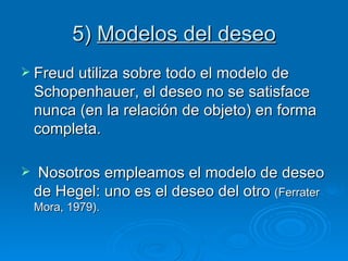5)  Modelos del deseo Freud utiliza sobre todo el modelo de Schopenhauer, el deseo no se satisface nunca (en la relación de objeto) en forma completa. Nosotros empleamos el modelo de deseo de Hegel: uno es el deseo del otro  (Ferrater Mora, 1979). 