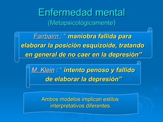Enfermedad mental   (Metapsicológicamente ) Fairbairn  :  “  maniobra fallida para  elaborar la posición esquizoide, tratando  en general de no caer en la depresión” M. Klein  :  “  intento penoso y fallido  de elaborar la depresión” Ambos modelos implican estilos  interpretativos diferentes. 