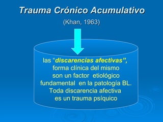 Trauma Crónico Acumulativo   (Khan, 1963)   las “ discarencias afectivas”,   forma clínica del mismo son un factor  etiológico fundamental  en la patología BL.  Toda discarencia afectiva  es un trauma psíquico 