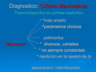 Diagnostico:  Criterio Maximalista   Trauma Específico en subfase específica * más amplio  *parámetros clínicos  polimorfos,   Masterson   *  diversos, variados * no siempre constantes * reedición en la sesión de la  separación- individuación.  