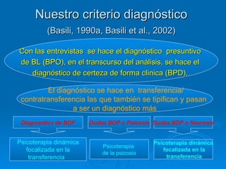 Nuestro criterio diagnóstico  (Basili, 1990a, Basili et al., 2002)   Con las entrevistas  se hace el diagnóstico  presuntivo  de BL (BPO), en el transcurso del análisis, se hace el  diagnóstico de certeza de forma clínica (BPD),  Diagnostico de BDP Dudas BDP o Psicosis Psicoterapia dinámica focalizada en la  transferencia   Dudas BDP o Neurosis Psicoterapia  de la psicosis Psicoterapia dinámica focalizada en la transferencia El diagnóstico se hace en  transferencia/ contratransferencia las que también se tipifican y pasan  a ser un diagnóstico más 