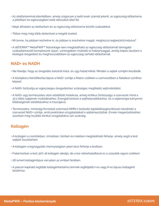 NAD+ és NADH
Kollagén
• 
Az élettartammal ellentétben, amely szigorúan a leélt évek számát jelenti, az egészség időtartama
a jóllétben és egészségben leélt időszakot öleli fel.
• 
Ideje áthidalni az élettartam és az egészség időtartama közötti szakadékot.
• 
Töltse meg még több életerővel a megélt éveket.
• 
Mi lenne, ha jobban nézhetne ki, és jobban is érezhetné magát, méghozzá legbelülről indulva?
• 
A dōTERRA™ MetaPWR™ Advantage-ben megtalálható az egészség időtartamát támogató
szabadalmazott komplexünk olyan, szinergiában működő 12 hatóanyaggal, amely képes lassítani a
biológiai öregedést és meghosszabbítani az egészség várható időtartamát.
• 
Ne feledje, hogy az öregedés belülről indul, és úgy halad kifelé. Minden a sejtek szintjén kezdődik.
• 
A középkorú felnőttkorba lépve a NAD+ szintje a felére csökken a szervezetben a fiatalkori szinthez
képest.
• 
A NAD+ biztosítja az egészséges öregedéshez szükséges megfelelő sejtműködést.
• 
A NAD+ egy természetes úton előállított molekula, amely kritikus fontosságú a szervezet mind a
37,2 billió sejtjének működéséhez. Energiát biztosít a sejthelyreállításhoz, és a sejtenergia túlnyomó
többségének előállításához is hozzájárul.
• 
Természetes, minőségi forrásból származó NMN-t biztosító táplálékkiegészítéssel növelhető a
szervezet NAD+-szintje, amit preklinikai vizsgálatokkal is alátámasztottak. Ennek megerősítéséhez
azonban még további klinikai vizsgálatokra van szükség.
• 
A kollagén a csontokban, izmokban, bőrben és inakban megtalálható fehérje, amely segít a test
sejtjeit összetartani.
• 
A kollagén a legnagyobb mennyiségben jelen lévő fehérje a testben.
• 
Fiatal korban a test 30%-át kollagén alkotja, de a kor előrehaladtával ez a százalék egyre csökken.
• 
28 ismert kollagéntípus van jelen az emberi testben.
• 
A piacon kapható legtöbb kollagéntartalmú termék legfeljebb I-es vagy II-es típusú kollagént
tartalmaz.
MetaPWR – Fontos közlemények
 