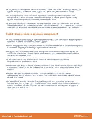 Stabil vércukorszint és optimális energiaszint
• 
A tengeri eredetű kollagént és NMN-t tartalmazó dōTERRA™ MetaPWR™ Advantage nem csupán
egy-két kollagéntípussal készül. Kilenc egyedülálló típusú kollagéntripeptidet tartalmaz. 
• 
Ha a kollagéntípusok széles választékát fogyasztjuk táplálékkiegészítés formájában, azzal
elősegíthetjük az ízületi mobilitást, a szövetek szilárdságát és a bőr rugalmasságát. Ez pedig
egyben gyorsabb regenerálódást és könnyebb mozgást is jelent.
• 
A dōTERRA™ MetaPWR™ Advantage a kollagéntripeptidek kilenc típusát biztosítja fenntartható
tengeri forrásokból, a dōTERRA tanúsított, tiszta, letesztelt minőségű CPTG™ esszenciális olajainak
hozzáadásával. Mi valóban a kollagén egész testben betöltött szerepére helyezzük a hangsúlyt.
• 
A vércukorszint az egészség egyik legfontosabb markere. Ez a szint természetes módon ingadozik
az étkezés és a fizikai aktivitás mintázataitól függően.
• 
Fontos megjegyezni, hogy a vércukorszintben mutatkozó állandó tüskék és süllyedések megviselik
a szervezetet, és gyengébb minőségű sejtműködéshez vezetnek.
• 
Ahogyan a vércukorszint esetében, valószínűleg a hullámvasúton sem fog évente egy-két kör
hosszú távú problémákat okozni. Azonban hétről hétre, naponta több alkalommal felülni rá már
talán következményekkel járna.
• 
A MetaPWR™ Assist segít minimalizálni a hatásokat, amelyeket ezek a folyamatos
megpróbáltatások gyakorolnak a testre.
• 
Figyelembe véve, hogy az európai felnőttek csupán 20%-ának optimális az anyagcsere-egészsége,
a legtöbbünk számára jól jön egy kis támogatás. A MetaPWR™ Assist pedig pontosan ezt a célt
szolgálja.
• 
Találó a komplex szénhidrátok elnevezés, ugyanis ezek cukorláncai hosszabbak és a
megemésztésük is összetettebb, ami „lelassítja” őket, és így a vércukorszintben is kisebb eséllyel
idéznek elő tüskéket.
• 
Ha a MetaPWR™ Assistet kiadósabb étkezés előtt vesszük be, a benne lévő természetes
összetevők segíteni fognak a „gyors szénhidrátokat” „lassú szénhidrátokká” alakítani. Alapvetően
tehát az eperfalevél kivonata összekapcsolódik a szénhidrátokkal, hogy a glükóz ne lépjen be
olyan gyorsan a véráramba.
MetaPWR – Fontos közlemények
 
