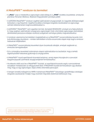 A MetaPWR™ rendszer és termékei
• A „Meta”, azaz a metabolikus egészségre utaló előtag és a „PWR” rövidítés összetétele, amelynek
jelentése Personal. Wellness. Realised (megvalósított személyes jóllét).
• 
A dōTERRA MetaPWR™ rendszer segíthet optimalizálni anyagcseréjét, és nagyobb állóképességet
biztosítani a nap folyamán. Segíthet továbbá a biológiai öregedés lassításában és egészsége
várható időtartamának meghosszabbításában is.
• 
A dōTERRA™ MetaPWR™ nem egyetlen termék. Komplett RENDSZER, amelyet arra fejlesztettünk
ki, hogy segítsen optimalizálni anyagcsere-egészségét. Ezek a termékek egészséges életvitelbeli
döntésekkel párosulva erőteljes eszközül szolgálnak személyes jólléte megvalósításához.
• 
A rendszer valamennyi termékében megtalálható az új MetaPWR™ esszenciálisolaj-keverék mint
kulcsfontosságú összetevő – minden tekintetben a tiszta esszenciális olajok ereje segít a rendszer
hatásainak kifejtésében.
• 
A MetaPWR™ esszenciálisolaj-keveréket olyan összetevők alkotják, amelyek segítenek az
emésztés támogatásában.
• 
Ezt a szinergikus keveréket tudományos alapon optimalizáltuk és teszteltük, hogy a lehető
legelőnyösebb hatásokat gyakorolja az anyagcserére.
• 
A MetaPWR™ Assist eperfalevél-kivonatot tartalmaz, amely képes hozzájárulni a szervezet
kiegyensúlyozott szénhidrát-anyagcseréjének fenntartásához.*
• 
Ha étkezés előtt veszi be a MetaPWR™ Assistet, az eperfalevél kivonata segít a szervezetének
lassabban metabolizálni az elfogyasztott ételt. A MetaPWR Assistet természetesen úgy alkottuk
meg, hogy az egy egészséges, teljes értékű étrenddel párosuljon.
• 
A tengeri eredetű kollagént és NMN-t tartalmazó MetaPWR™ Advantage újradefiniálja a biológiai
öregedés lassításának módját, hogy éveinket még több életerővel tölthessük meg.
MetaPWR – Fontos közlemények
* Ezek az egészségre vonatkozó állítások még az EU és az EFSA
(Európai Élelmiszerbiztonsági Hatóság) elbírálása alatt állnak.
 