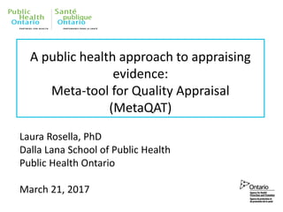 A public health approach to appraising
evidence:
Meta-tool for Quality Appraisal
(MetaQAT)
Laura Rosella, PhD
Dalla Lana School of Public Health
Public Health Ontario
March 21, 2017
 