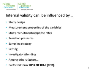 Internal validity can be influenced by...
• Study design
• Measurement properties of the variables
• Study recruitment/response rates
• Selection pressures
• Sampling strategy
• Setting
• Investigators/funding
• Among others factors…
• Preferred term: RISK OF BIAS (RoB)
21
 