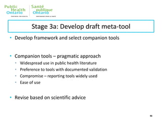 Stage 3a: Develop draft meta-tool
• Develop framework and select companion tools
• Companion tools – pragmatic approach
• Widespread use in public health literature
• Preference to tools with documented validation
• Compromise – reporting tools widely used
• Ease of use
• Revise based on scientific advice
46
 