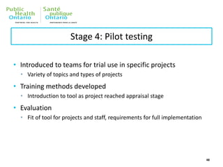 Stage 4: Pilot testing
• Introduced to teams for trial use in specific projects
• Variety of topics and types of projects
• Training methods developed
• Introduction to tool as project reached appraisal stage
• Evaluation
• Fit of tool for projects and staff, requirements for full implementation
48
 