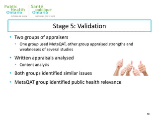 Stage 5: Validation
• Two groups of appraisers
• One group used MetaQAT, other group appraised strengths and
weaknesses of several studies
• Written appraisals analysed
• Content analysis
• Both groups identified similar issues
• MetaQAT group identified public health relevance
50
 