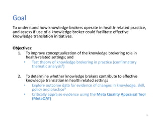 To understand how knowledge brokers operate in health-related practice,
and assess if use of a knowledge broker could facilitate effective
knowledge translation initiatives.
Objectives:
1. To improve conceptualization of the knowledge brokering role in
health-related settings; and
• Test theory of knowledge brokering in practice (confirmatory
thematic analysis8)
2. To determine whether knowledge brokers contribute to effective
knowledge translation in health related settings
• Explore outcome data for evidence of changes in knowledge, skill,
policy and practice9
• Critically appraise evidence using the Meta Quality Appraisal Tool
(MetaQAT)
71
Goal
 