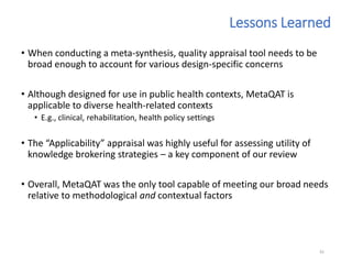• When conducting a meta-synthesis, quality appraisal tool needs to be
broad enough to account for various design-specific concerns
• Although designed for use in public health contexts, MetaQAT is
applicable to diverse health-related contexts
• E.g., clinical, rehabilitation, health policy settings
• The “Applicability” appraisal was highly useful for assessing utility of
knowledge brokering strategies – a key component of our review
• Overall, MetaQAT was the only tool capable of meeting our broad needs
relative to methodological and contextual factors
81
Lessons Learned
 